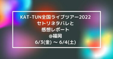 KAT-TUN全国ライブツアー2022セトリネタバレと感想レポート@福岡6/3(金) ～ 6/4(土)